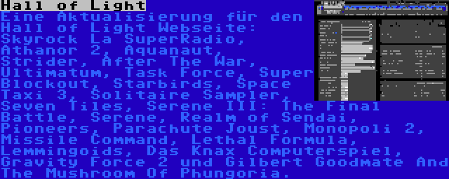 Hall of Light | Eine Aktualisierung für den Hall of Light Webseite: Skyrock La SuperRadio, Athanor 2, Aquanaut, Strider, After The War, Ultimatum, Task Force, Super Blockout, Starbirds, Space Taxi 3, Solitaire Sampler, Seven Tiles, Serene III: The Final Battle, Serene, Realm of Sendai, Pioneers, Parachute Joust, Monopoli 2, Missile Command, Lethal Formula, Lemmingoids, Das Knax Computerspiel, Gravity Force 2 und Gilbert Goodmate And The Mushroom Of Phungoria.