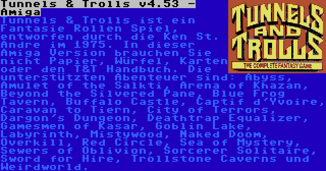 Tunnels & Trolls v4.53 - Amiga | Tunnels & Trolls ist ein Fantasie Rollen Spiel, entworfen durch die Ken St. Andre im 1975. In dieser Amiga Version brauchen Sie nicht Papier, Würfel, Karten oder den T&T Handbuch. Die unterstützten Abenteuer sind: Abyss, Amulet of the Salkti, Arena of Khazan, Beyond the Silvered Pane, Blue Frog Tavern, Buffalo Castle, Captif d'Yvoire, Caravan to Tiern, City of Terrors, Dargon's Dungeon, Deathtrap Equalizer, Gamesmen of Kasar, Goblin Lake, Labyrinth, Mistywood, Naked Doom, Overkill, Red Circle, Sea of Mystery, Sewers of Oblivion, Sorcerer Solitaire, Sword for Hire, Trollstone Caverns und Weirdworld.