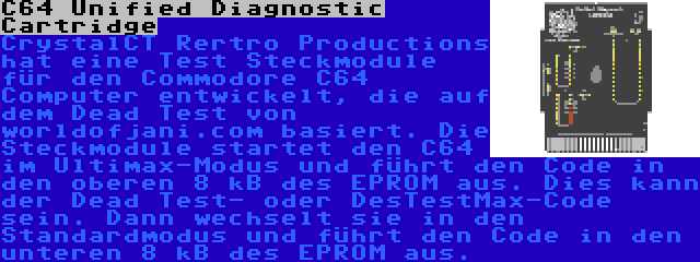 C64 Unified Diagnostic Cartridge | CrystalCT Rertro Productions hat eine Test Steckmodule für den Commodore C64 Computer entwickelt, die auf dem Dead Test von worldofjani.com basiert. Die Steckmodule startet den C64 im Ultimax-Modus und führt den Code in den oberen 8 kB des EPROM aus. Dies kann der Dead Test- oder DesTestMax-Code sein. Dann wechselt sie in den Standardmodus und führt den Code in den unteren 8 kB des EPROM aus.