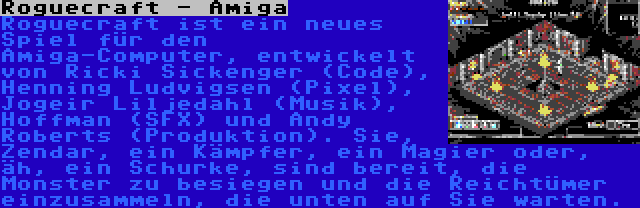 Roguecraft - Amiga | Roguecraft ist ein neues Spiel für den Amiga-Computer, entwickelt von Ricki Sickenger (Code), Henning Ludvigsen (Pixel), Jogeir Liljedahl (Musik), Hoffman (SFX) und Andy Roberts (Produktion). Sie, Zendar, ein Kämpfer, ein Magier oder, äh, ein Schurke, sind bereit, die Monster zu besiegen und die Reichtümer einzusammeln, die unten auf Sie warten.