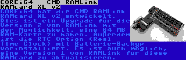 COREi64 - CMD RAMLink RAMcard XL v2 | COREi64 hat die CMD RAMLink RAMcard XL v2 entwickelt. Dies ist ein Upgrade für die Version 2 von RAMLink mit der Möglichkeit, eine 64 MB RAM-Karte zu haben. Außerdem ist die RTC-Option (Real Time Clock) mit Batterie-Backup vorinstalliert. Es ist auch möglich, eine Version 1 von RAMLink für diese RAMcard zu aktualisieren.