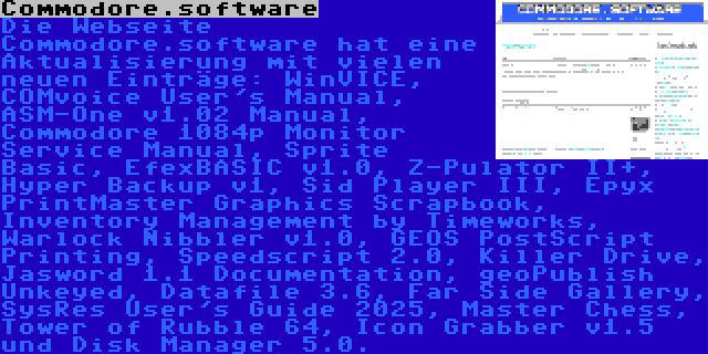 Commodore.software | Die Webseite Commodore.software hat eine Aktualisierung mit vielen neuen Einträge: WinVICE, COMvoice User's Manual, ASM-One v1.02 Manual, Commodore 1084p Monitor Service Manual, Sprite Basic, EfexBASIC v1.0, Z-Pulator II+, Hyper Backup v1, Sid Player III, Epyx PrintMaster Graphics Scrapbook, Inventory Management by Timeworks, Warlock Nibbler v1.0, GEOS PostScript Printing, Speedscript 2.0, Killer Drive, Jasword 1.1 Documentation, geoPublish Unkeyed, Datafile 3.6, Far Side Gallery, SysRes User's Guide 2025, Master Chess, Tower of Rubble 64, Icon Grabber v1.5 und Disk Manager 5.0.