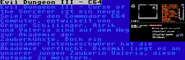 Evil Dungeon III - C64 | Evil Dungeon III - Curse of the Sorcerer ist ein neues Spiel für den Commodore C64 Computer, entwickelt von Gregor Schillinger. Alrik und Valeria sind auf dem Weg zur Akademie der Zauberkünste. Doch ein grausamer Totenbeschwörer hat die Akademie verflucht. Diesmal liegt es an unserer jungen Zauberin Valeria, diese Aufgabe zu meistern.