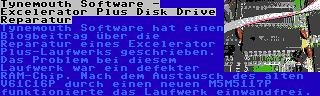 Tynemouth Software - Excelerator Plus Disk Drive Reparatur | Tynemouth Software hat einen Blogbeitrag über die Reparatur eines Excelerator Plus-Laufwerks geschrieben. Das Problem bei diesem Laufwerk war ein defekter RAM-Chip. Nach dem Austausch des alten V61C16P durch einen neuen M5M5117P funktionierte das Laufwerk einwandfrei.