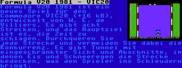 Formula V20 1981 - VIC20 | Formula V20 1981 ist ein neues Spiel für den Commodore VIC20 (+16 kB), entwickelt von W. E. de Villiers. Es gibt acht Strecken, und das Hauptziel ist es, die Zeit zu schlagen. Durchqueren Sie jede Strecke und vermeiden Sie dabei die Konkurrenz. Es gibt Tunnel mit eingeschränkter Sicht und Abschnitte, in denen Eis und Schneeregen die Strecke bedecken, was den Spieler ins Schleudern bringt.