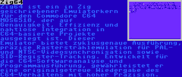 Zig64 | Zig64 ist ein in Zig geschriebener Emulatorkern für den Commodore C64 MOS6510, der auf Genauigkeit, Effizienz und nahtlose Integration in C64-basierte Projekte ausgelegt ist. Dieser Emulator bietet zyklusgenaue Ausführung, präzise Rasterstrahlemulation für PAL- und NTSC-Videosynchronisation sowie SID-Register-Tracking. Entwickelt für die C64-Softwareanalyse und Programmausführung, gewährleistet er eine originalgetreue Wiedergabe des C64-Verhaltens mit hoher Präzision.