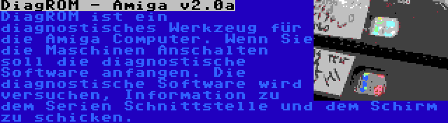 DiagROM - Amiga v2.0a | DiagROM ist ein diagnostisches Werkzeug für die Amiga Computer. Wenn Sie die Maschinen Anschalten soll die diagnostische Software anfangen. Die diagnostische Software wird versuchen, Information zu dem Serien Schnittstelle und dem Schirm zu schicken.