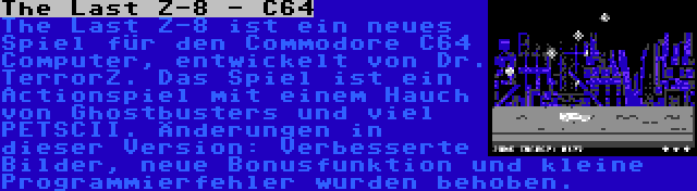 The Last Z-8 - C64 | The Last Z-8 ist ein neues Spiel für den Commodore C64 Computer, entwickelt von Dr. TerrorZ. Das Spiel ist ein Actionspiel mit einem Hauch von Ghostbusters und viel PETSCII. Änderungen in dieser Version: Verbesserte Bilder, neue Bonusfunktion und kleine Programmierfehler wurden behoben.