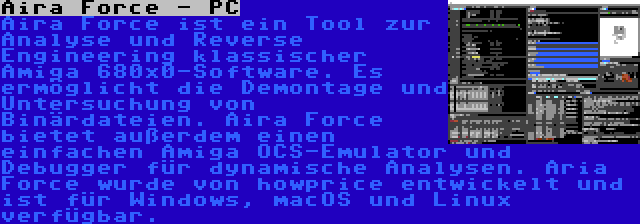 Aira Force - PC | Aira Force ist ein Tool zur Analyse und Reverse Engineering klassischer Amiga 680x0-Software. Es ermöglicht die Demontage und Untersuchung von Binärdateien. Aira Force bietet außerdem einen einfachen Amiga OCS-Emulator und Debugger für dynamische Analysen. Aria Force wurde von howprice entwickelt und ist für Windows, macOS und Linux verfügbar.