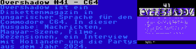 Overshadow #41 - C64 | Overshadow ist ein Diskettenmagazin in ungarischer Sprache für den Commodore C64. In dieser Ausgabe: Nachrichten, Magyar-Szene, Filme, Rezensionen, ein Interview mit Hollander und die Partys aus dem Jahr 2024.