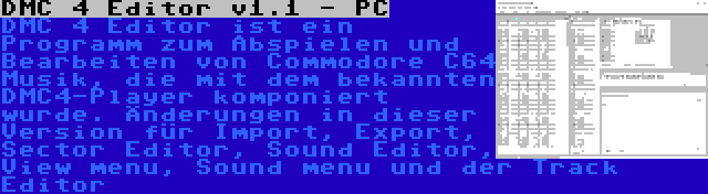 DMC 4 Editor v1.1 - PC | DMC 4 Editor ist ein Programm zum Abspielen und Bearbeiten von Commodore C64 Musik, die mit dem bekannten DMC4-Player komponiert wurde. Änderungen in dieser Version für Import, Export, Sector Editor, Sound Editor, View menu, Sound menu und der Track Editor