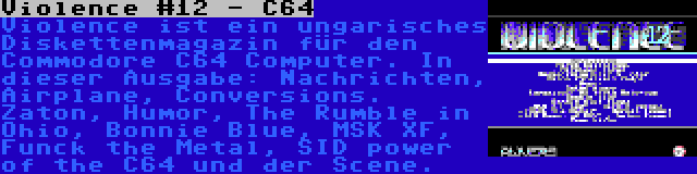 Violence #12 - C64 | Violence ist ein ungarisches Diskettenmagazin für den Commodore C64 Computer. In dieser Ausgabe: Nachrichten, Airplane, Conversions. Zaton, Humor, The Rumble in Ohio, Bonnie Blue, MSK XF, Funck the Metal, SID power of the C64 und der Scene.