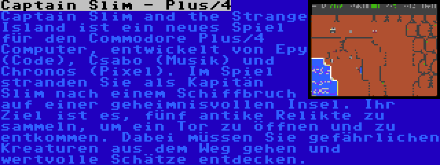 Captain Slim - Plus/4 | Captain Slim and the Strange Island ist ein neues Spiel für den Commodore Plus/4 Computer, entwickelt von Epy (Code), Csabo (Musik) und Chronos (Pixel). Im Spiel stranden Sie als Kapitän Slim nach einem Schiffbruch auf einer geheimnisvollen Insel. Ihr Ziel ist es, fünf antike Relikte zu sammeln, um ein Tor zu öffnen und zu entkommen. Dabei müssen Sie gefährlichen Kreaturen aus dem Weg gehen und wertvolle Schätze entdecken.