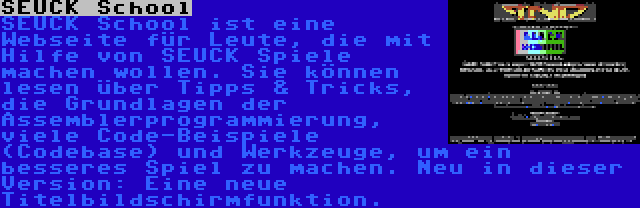 SEUCK School | SEUCK School ist eine Webseite für Leute, die mit Hilfe von SEUCK Spiele machen wollen. Sie können lesen über Tipps & Tricks, die Grundlagen der Assemblerprogrammierung, viele Code-Beispiele (Codebase) und Werkzeuge, um ein besseres Spiel zu machen. Neu in dieser Version: Eine neue Titelbildschirmfunktion.