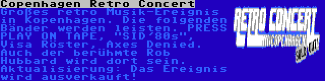 Copenhagen Retro Concert | Großes retro Musik-Ereignis in Kopenhagen. Die folgenden Bänder werden leisten. PRESS PLAY ON TAPE, SID'80s, Visa Röster, Axes Denied. Auch der berühmte Rob Hubbard wird dort sein. Aktualisierung: Das Ereignis wird ausverkauft!