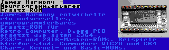 James Harmony - Neuprogrammierbares Ersatz-ROM | James Harmony entwickelte ein universelles, umprogrammierbares Ersatz-ROM für Retro-Computer. Diese PCB ersetzt die alten 2364-, 2332- und 2316-Masken-ROMs. Beispiele hierfür sind: Commodore VIC20 und C64 Char-, Kernel- und Basic-ROMs.