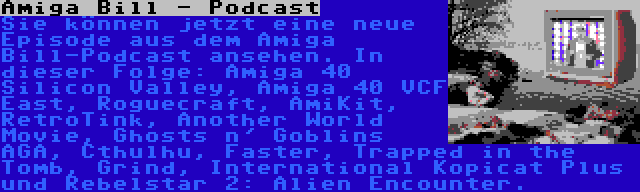 Amiga Bill - Podcast | Sie können jetzt eine neue Episode aus dem Amiga Bill-Podcast ansehen. In dieser Folge: Amiga 40 Silicon Valley, Amiga 40 VCF East, Roguecraft, AmiKit, RetroTink, Another World Movie, Ghosts n' Goblins AGA, Cthulhu, Faster, Trapped in the Tomb, Grind, International Kopicat Plus und Rebelstar 2: Alien Encounter.