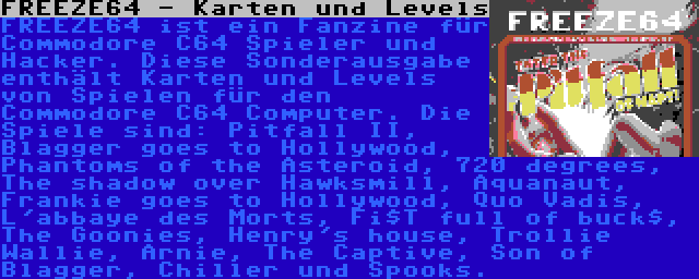 FREEZE64 - Karten und Levels | FREEZE64 ist ein Fanzine für Commodore C64 Spieler und Hacker. Diese Sonderausgabe enthält Karten und Levels von Spielen für den Commodore C64 Computer. Die Spiele sind: Pitfall II, Blagger goes to Hollywood, Phantoms of the Asteroid, 720 degrees, The shadow over Hawksmill, Aquanaut, Frankie goes to Hollywood, Quo Vadis, L'abbaye des Morts, Fi$T full of buck$, The Goonies, Henry's house, Trollie Wallie, Arnie, The Captive, Son of Blagger, Chiller und Spooks.