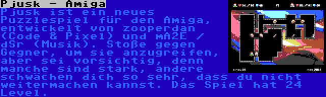 Pjusk - Amiga | Pjusk ist ein neues Puzzlespiel für den Amiga, entwickelt von zooperdan (Code & Pixel) und mA2E / dSr (Musik). Stoße gegen Gegner, um sie anzugreifen, aber sei vorsichtig, denn manche sind stark, andere schwächen dich so sehr, dass du nicht weitermachen kannst. Das Spiel hat 24 Level.