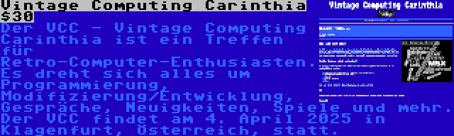 Vintage Computing Carinthia $30 | Der VCC - Vintage Computing Carinthia ist ein Treffen für Retro-Computer-Enthusiasten. Es dreht sich alles um Programmierung, Modifizierung/Entwicklung, Gespräche, Neuigkeiten, Spiele und mehr. Der VCC findet am 4. April 2025 in Klagenfurt, Österreich, statt.