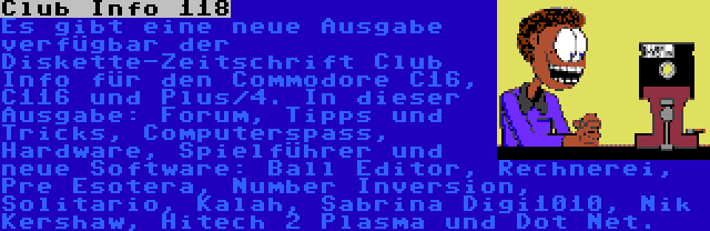 Club Info 118 | Es gibt eine neue Ausgabe verfügbar der Diskette-Zeitschrift Club Info für den Commodore C16, C116 und Plus/4. In dieser Ausgabe: Forum, Tipps und Tricks, Computerspass, Hardware, Spielführer und neue Software: Ball Editor, Rechnerei, Pre Esotera, Number Inversion, Solitario, Kalah, Sabrina Digi1010, Nik Kershaw, Hitech 2 Plasma und Dot Net.