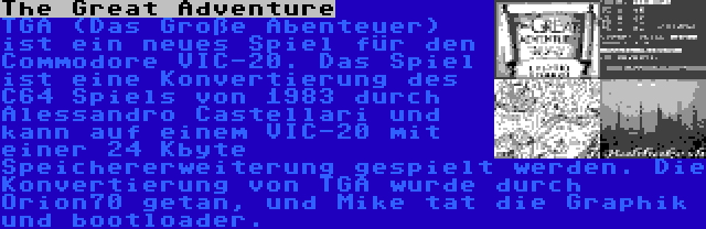 The Great Adventure | TGA (Das Große Abenteuer) ist ein neues Spiel für den Commodore VIC-20. Das Spiel ist eine Konvertierung des C64 Spiels von 1983 durch Alessandro Castellari und kann auf einem VIC-20 mit einer 24 Kbyte Speichererweiterung gespielt werden. Die Konvertierung von TGA wurde durch Orion70 getan, und Mike tat die Graphik und bootloader.