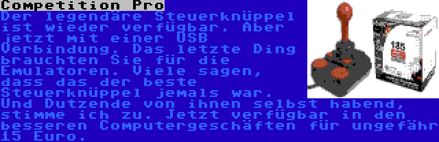 Competition Pro | Der legendäre Steuerknüppel ist wieder verfügbar. Aber jetzt mit einer USB Verbindung. Das letzte Ding brauchten Sie für die Emulatoren. Viele sagen, dass das der beste Steuerknüppel jemals war. Und Dutzende von ihnen selbst habend, stimme ich zu. Jetzt verfügbar in den besseren Computergeschäften für ungefähr 15 Euro.