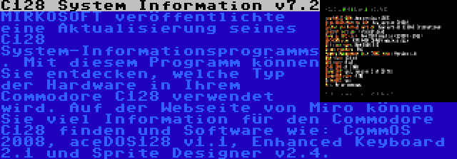 C128 System Information v7.2 | MIRKOSOFT veröffentlichte eine Aktualisierung seines C128 System-Informationsprogramms. Mit diesem Programm können Sie entdecken, welche Typ der Hardware in Ihrem Commodore C128 verwendet wird. Auf der Webseite von Miro können Sie viel Information für den Commodore C128 finden und Software wie: CommOS 2008, aceDOS128 v1.1, Enhanced Keyboard 2.1 und Sprite Designer v2.4.