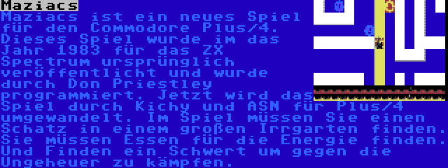 Maziacs | Maziacs ist ein neues Spiel für den Commodore Plus/4. Dieses Spiel wurde im das Jahr 1983 für das ZX Spectrum ursprünglich veröffentlicht und wurde durch Don Priestley programmiert. Jetzt wird das Spiel durch Kichy und ASN für Plus/4 umgewandelt. Im Spiel müssen Sie einen Schatz in einem großen Irrgarten finden. Sie müssen Essen für die Energie finden. Und Finden ein Schwert um gegen die Ungeheuer zu kämpfen.