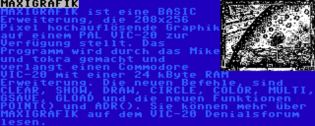 MAXIGRAFIK | MAXIGRAFIK ist eine BASIC Erweiterung, die 208x256 Pixel hochauflösende Graphik auf einem PAL VIC-20 zur Verfügung stellt. Das Programm wird durch das Mike und tokra gemacht und verlangt einen Commodore VIC-20 mit einer 24 kByte RAM Erweiterung. Die neuen Befehle, sind CLEAR, SHOW, DRAW, CIRCLE, COLOR, MULTI, GSAVE, GLOAD und die neuen Funktionen POINT() und ADR(). Sie können mehr über MAXIGRAFIK auf dem VIC-20 Denialsforum lesen.