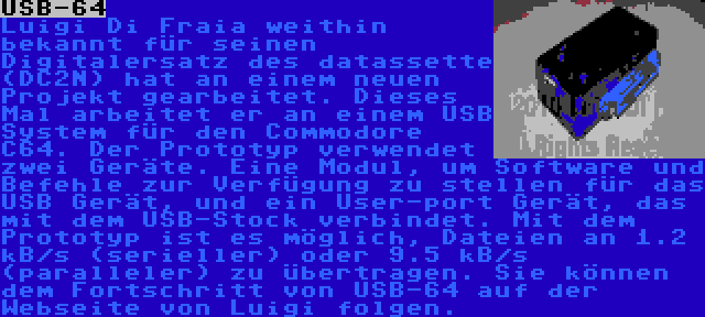 USB-64 | Luigi Di Fraia weithin bekannt für seinen Digitalersatz des datassette (DC2N) hat an einem neuen Projekt gearbeitet. Dieses Mal arbeitet er an einem USB System für den Commodore C64. Der Prototyp verwendet zwei Geräte. Eine Modul, um Software und Befehle zur Verfügung zu stellen für das USB Gerät, und ein User-port Gerät, das mit dem USB-Stock verbindet. Mit dem Prototyp ist es möglich, Dateien an 1.2 kB/s (serieller) oder 9.5 kB/s (paralleler) zu übertragen. Sie können dem Fortschritt von USB-64 auf der Webseite von Luigi folgen.