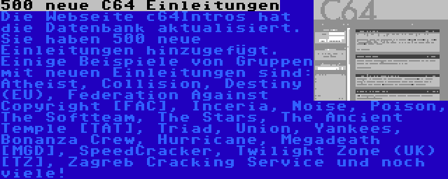 500 neue C64 Einleitungen | Die Webseite c64Intros hat die Datenbank aktualisiert. Sie haben 500 neue Einleitungen hinzugefügt. Einige Beispiele von Gruppen mit neuen Einleitungen sind: Atheist, Collision, Destiny (EU), Federation Against Copyright [FAC], Inceria, Noise, Poison, The Softteam, The Stars, The Ancient Temple [TAT], Triad, Union, Yankees, Bonanza Crew, Hurricane, Megadeath [MGD], SpeedCracker, Twilight Zone (UK) [TZ], Zagreb Cracking Service und noch viele!