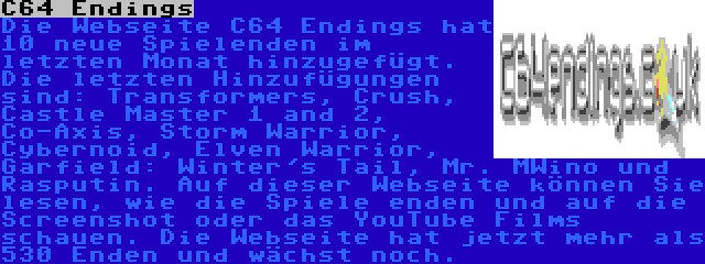 C64 Endings | Die Webseite C64 Endings hat 10 neue Spielenden im letzten Monat hinzugefügt. Die letzten Hinzufügungen sind: Transformers, Crush, Castle Master 1 and 2, Co-Axis, Storm Warrior, Cybernoid, Elven Warrior, Garfield: Winter's Tail, Mr. MWino und Rasputin. Auf dieser Webseite können Sie lesen, wie die Spiele enden und auf die Screenshot oder das YouTube Films schauen. Die Webseite hat jetzt mehr als 530 Enden und wächst noch.