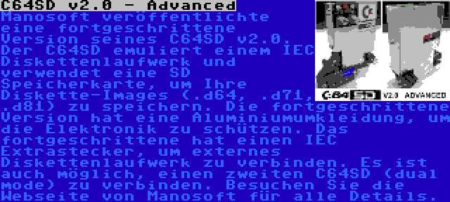 C64SD v2.0 - Advanced | Manosoft veröffentlichte eine fortgeschrittene Version seines C64SD v2.0. Der C64SD emuliert einem IEC Diskettenlaufwerk und verwendet eine SD Speicherkarte, um Ihre Diskette-Images (.d64, .d71, .d81) zu speichern. Die fortgeschrittene Version hat eine Aluminiumumkleidung, um die Elektronik zu schützen. Das fortgeschrittene hat einen IEC Extrastecker, um externes Diskettenlaufwerk zu verbinden. Es ist auch möglich, einen zweiten C64SD (dual mode) zu verbinden. Besuchen Sie die Webseite von Manosoft für alle Details.