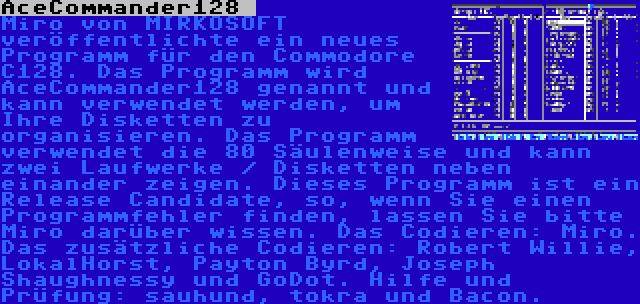 AceCommander128  | Miro von MIRKOSOFT veröffentlichte ein neues Programm für den Commodore C128. Das Programm wird AceCommander128 genannt und kann verwendet werden, um Ihre Disketten zu organisieren. Das Programm verwendet die 80 Säulenweise und kann zwei Laufwerke / Disketten neben einander zeigen. Dieses Programm ist ein Release Candidate, so, wenn Sie einen Programmfehler finden, lassen Sie bitte Miro darüber wissen. Das Codieren: Miro. Das zusätzliche Codieren: Robert Willie, LokalHorst, Payton Byrd, Joseph Shaughnessy und GoDot. Hilfe und Prüfung: sauhund, tokra und Bacon.