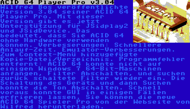 ACID 64 Player Pro v3.04 | Wilfred Bos veröffentlichte Version 3.04 seiner ACID 64 Player Pro. Mit dieser Version gibt es jetzt Unterstützung für JSidplay2 und JSidDevice. Das bedeutet, dass Sie ACID 64 ohne Hardware verwenden können. Verbesserungen: Schnellere Anlauf-Zeit. Emulator-Verbesserungen. Zum Context-Menü hinzugefügte Kopie-Datei/Verzeichnis.
Programmfehler entfernt: ACID 64 konnte nicht auf einigen Windows 7 64-Bit-Maschinen anfangen, Filter Abschalten, und suchen zurück schaltete Filter wieder ein. Die Schaltung des Geräts und dann Suchen konnte die Ton Abschalten. Schnell voraus konnte GUI in einigen Fällen erfrieren lassen.
Sie können die neue ACID 64 Spieler Pro von der Webseite von Wilfred herunterladen.