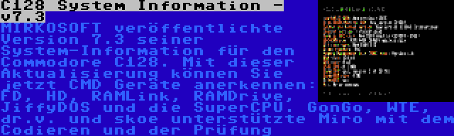 C128 System Information - v7.3 | MIRKOSOFT veröffentlichte Version 7.3 seiner System-Information für den Commodore C128. Mit dieser Aktualisierung können Sie jetzt CMD Geräte anerkennen: FD, HD, RAMLink, RAMDrive, JiffyDOS und die SuperCPU. GonGo, WTE, dr.v. und skoe unterstützte Miro mit dem Codieren und der Prüfung