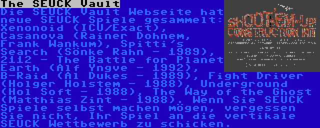 The SEUCK Vault | Die SEUCK Vault Webseite hat neue SEUCK Spiele gesammelt: Xenonoid (ICU/Exact), Casanova (Rainer Dohnem, Frank Wankum), Spitti's Search (Sönke Rahn - 1989), 2112 - The Battle for Planet Earth (Alf Yngve - 1992), B-Raid (Al Dukes - 1989), Fight Driver (Holger Holstem - 1988), Underground (Hol Soft - 1988), The Way of the Ghost (Matthias Zint - 1988). Wenn Sie SEUCK Spiele selbst machen mögen, vergessen Sie nicht, Ihr Spiel an die vertikale SEUCK Wettbewerb zu schicken.