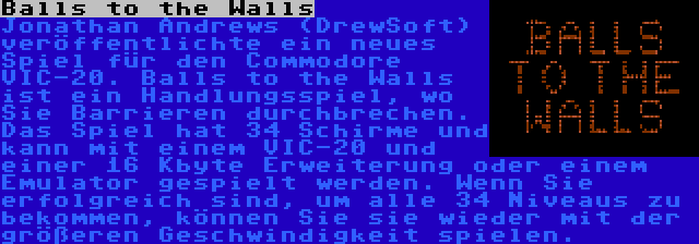 Balls to the Walls | Jonathan Andrews (DrewSoft) veröffentlichte ein neues Spiel für den Commodore VIC-20. Balls to the Walls ist ein Handlungsspiel, wo Sie Barrieren durchbrechen. Das Spiel hat 34 Schirme und kann mit einem VIC-20 und einer 16 Kbyte Erweiterung oder einem Emulator gespielt werden. Wenn Sie erfolgreich sind, um alle 34 Niveaus zu bekommen, können Sie sie wieder mit der größeren Geschwindigkeit spielen.