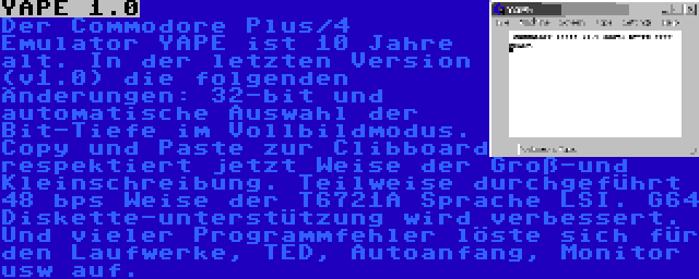 YAPE 1.0 | Der Commodore Plus/4 Emulator YAPE ist 10 Jahre alt. In der letzten Version (v1.0) die folgenden Änderungen: 32-bit und automatische Auswahl der Bit-Tiefe im Vollbildmodus. Copy und Paste zur Clibboard respektiert jetzt Weise der Groß-und Kleinschreibung. Teilweise durchgeführt 48 bps Weise der T6721A Sprache LSI. G64 Diskette-unterstützung wird verbessert. Und vieler Programmfehler löste sich für den Laufwerke, TED, Autoanfang, Monitor usw auf.