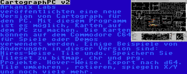 CartographPC v2 | Arkanix Labs veröffentlichten eine neue Version von Cartograph für den PC. Mit diesem Programm ist es möglich, Karten auf dem PC zu machen. Die Karten können auf dem Commodore C64 für Spiele oder Demos verwendet werden. Einige Beispiele von Änderungen in dieser Version sind: Hires-Weise. Tile undo. Speichern Sie Tileset zu bitmap, chr und prg. Projekte. Hover-Weise. Export nach d64. Tile umkehren , rotieren, spiegeln X/Y und noch viele mehr.