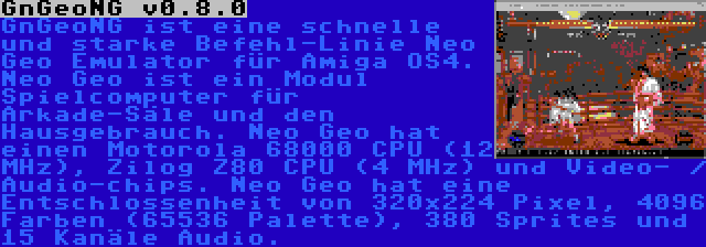 GnGeoNG v0.8.0 | GnGeoNG ist eine schnelle und starke Befehl-Linie Neo Geo Emulator für Amiga OS4. Neo Geo ist ein Modul Spielcomputer für Arkade-Säle und den Hausgebrauch. Neo Geo hat einen Motorola 68000 CPU (12 MHz), Zilog Z80 CPU (4 MHz) und Video- / Audio-chips. Neo Geo hat eine Entschlossenheit von 320x224 Pixel, 4096 Farben (65536 Palette), 380 Sprites und 15 Kanäle Audio.