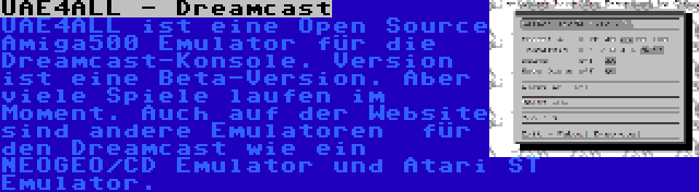 UAE4ALL - Dreamcast | UAE4ALL ist eine Open Source Amiga500 Emulator für die Dreamcast-Konsole. Version ist eine Beta-Version. Aber viele Spiele laufen im Moment. Auch auf der Website sind andere Emulatoren  für den Dreamcast wie ein NEOGEO/CD Emulator und Atari ST Emulator.