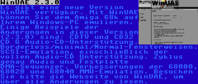 WinUAE 2.3.0 | Es gibt eine neue Version WinUAE verfügbar. Mit WinUAE können Sie dem Amiga 68k auf Ihrem Windows-PC emulieren. Einige Beispiele der Änderungen in dieser Version (2.3.0) sind: CDTV und CD32 CD G Audio-CD-Unterstützung. Borderless/minimal/Normal-Fensterweisen. SCSI-Emulation, einschließlich der vollen Audio-CD Unterstützung. Zyklus genau Audio und Festplatte DMA-Sequenzer. Verbesserungen der 68000, 68020 und 68040 MMU-Emulation. Besuchen Sie bitte die Webseite von WinUAE, um über alle Änderungen zu lesen.