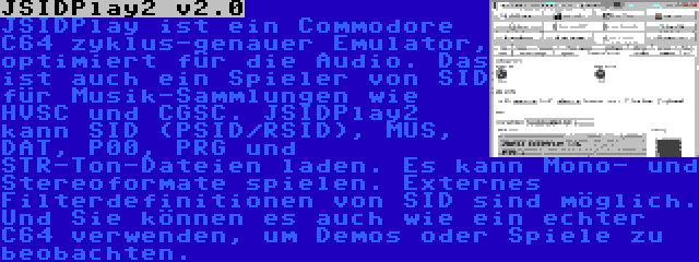 JSIDPlay2 v2.0 | JSIDPlay ist ein Commodore C64 zyklus-genauer Emulator, optimiert für die Audio. Das ist auch ein Spieler von SID für Musik-Sammlungen wie HVSC und CGSC. JSIDPlay2 kann SID (PSID/RSID), MUS, DAT, P00, PRG und STR-Ton-Dateien laden. Es kann Mono- und Stereoformate spielen. Externes Filterdefinitionen von SID sind möglich. Und Sie können es auch wie ein echter C64 verwenden, um Demos oder Spiele zu beobachten.