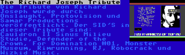 The Richard Joseph Tribute | Die Tribute von Richard Joseph wurde durch Onslaught, Protovision und Samar Productions veröffentlicht. Der SID'S in dieser Tribute sind: Cauldron II Sinus Milieu Studie, Defender of the Crown, For Domination #01, Monster Museum, Rimrunning, RJ, Robocrack und Wizkid Music.