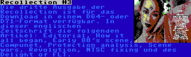 Recollection #3 | Die dritte Ausgabe der Recollection ist für das Download in einem D64- oder D71-Format verfügbar. In dieser englischen Zeitschrift die folgenden Artikel: Editorial, How it all began, Early 80's scene, Compunet, Protection analysis, Scene wars, Revolution, NTSC fixing und des Delight of FLT.