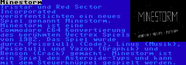 Minestorm | Tristar und Red Sector Incorporated veröffentlichten ein neues Spiel genannt Minestorm. Minestorm ist eine  Commodore C64 Konvertierung des berühmten Vectrex Spiels von 1982. Das Spiel wurde durch Peiselulli (Code), Linus (Musik), Peiselulli und Yazoo (Graphik) und Benson (Crack) gemacht. Minestorm ist ein Spiel des Asteroide-Typs und kann mit dem Steuerknüppel gespielt werden.