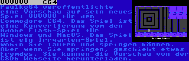 VVVVVV - C64 | Paulko64 veröffentlichte eine Vorschau auf sein neues Spiel VVVVVV für den Commodore C64. Das Spiel ist eine Konvertierung vom den Adobe Flash-Spiel für Windows und MacOS. Das Spiel ist ein Irrgarten-Spiel, wohin Sie laufen und springen können. Aber wenn Sie springen, geschieht etwas Fremdes. Sie können die Vorschau von der CSDb Webseite herunterladen.