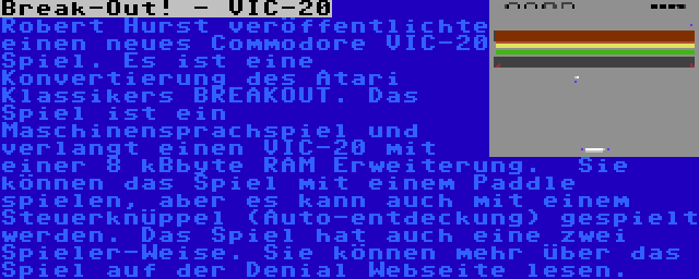 Break-Out! - VIC-20 | Robert Hurst veröffentlichte einen neues Commodore VIC-20 Spiel. Es ist eine Konvertierung des Atari Klassikers BREAKOUT. Das Spiel ist ein Maschinensprachspiel und verlangt einen VIC-20 mit einer 8 kBbyte RAM Erweiterung.  Sie können das Spiel mit einem Paddle spielen, aber es kann auch mit einem Steuerknüppel (Auto-entdeckung) gespielt werden. Das Spiel hat auch eine zwei Spieler-Weise. Sie können mehr über das Spiel auf der Denial Webseite lesen.